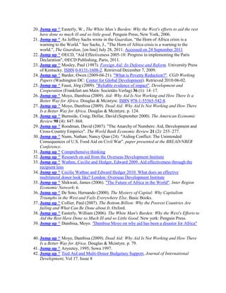 20. Jump up ^ Easterly, W., The White Man’s Burden: Why the West's efforts to aid the rest
have done so much ill and so little good. Penguin Press, New York, 2006.
21. Jump up ^ As Jeffrey Sachs wrote in the Guardian, ―the Horn of Africa crisis is a
warning to the World.‖ See Sachs, J., "The Horn of Africa crisis is a warning to the
world.", The Guardian, [on line] July 28, 2011. Accessed on 24 September 2011
22. Jump up ^ OECD, "Aid Effectiveness 2005-10: Progress in implementing the Paris
Declaration", OECD Publishing, Paris, 2011.
23. Jump up ^ Mosley, Paul (1987). Foreign Aid: Its Defense and Reform. University Press
of Kentucky. ISBN 0-8131-1608-2. Retrieved December 7, 2009.
24. Jump up ^ Barder, Owen (2009-04-21). "What is Poverty Reduction?". CGD Working
Papers (Washington DC: Center for Global Development). Retrieved 2010-06-02.
25. Jump up ^ Faust, Jörg (2009). "Reliable evidence of impact". Development and
Cooperation (Frankfurt am Main: Societäts-Verlag) 36 (1): 14–17.
26. Jump up ^ Moyo, Dambisa (2009). Aid: Why Aid Is Not Working and How There Is a
Better Way for Africa. Douglas & Mcintyre. ISBN 978-1-55365-542-8.
27. Jump up ^ Moyo, Dambisa (2009). Dead Aid: Why Aid Is Not Working and How There
Is a Better Way for Africa. Douglas & Mcintyre. p. 124.
28. Jump up ^ Burnside, Craig; Dollar, David (September 2000). The American Economic
Review 90 (4): 847–868.
29. Jump up ^ Roodman, David (2007). "The Anarchy of Numbers: Aid, Development and
Cross-Country Empirics". The World Bank Economic Review 21 (2): 255–277.
30. Jump up ^ Nunn, Nathan; Nancy Qian (24). "Aiding Conflict: The Unintended
Consequences of U.S. Food Aid on Civil War". paper presented at the BREAD/NBER
Conference.
31. Jump up ^ Comprehensive thinking
32. Jump up ^ Research on aid from the Overseas Development Institute
33. Jump up ^ Wathne, Cecilie and Hedger, Edward 2009. Aid effectiveness through the
recipient lens
34. Jump up ^ Cecilie Wathne and Edward Hedger 2010. What does an effective
multilateral donor look like? London: Overseas Development Institute
35. Jump up ^ Shikwati, James (2006). "The Future of Africa in the World". Inter Region
Economic Network: 6.
36. Jump up ^ De Soto, Hernando (2000). The Mystery of Capital: Why Capitalism
Triumphs in the West and Fails Everywhere Else. Basic Books.
37. Jump up ^ Collier, Paul (2007). The Bottom Billion: Why the Poorest Countries Are
failing and What Can Be Done about It. Oxford.
38. Jump up ^ Easterly, William (2006). The White Man's Burden: Why the West's Efforts to
Aid the Rest Have Done so Much Ill and so Little Good. New york: Penguin Press.
39. Jump up ^ Dambisa, Moyo. "Dambisa Moyo on why aid has been a disaster for Africa"
.
40. Jump up ^ Moyo, Dambisa (2009). Dead Aid: Why Aid Is Not Working and How There
Is a Better Way for Africa. Douglas & Mcintyre. p. 79.
41. Jump up ^ Aryeetey, 1995; Sowa 1997.
42. Jump up ^ Tied Aid and Multi-Donor Budgetary Support, Journal of International
Development, Vol 17. Issue 8

 