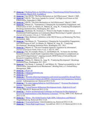 43. Jump up ^ Working Party on Aid Effectiveness, "Transforming Global Partnership for
Development, March 2010. Available at
44. Jump up ^ See OECD, "The Paris Declaration on Aid Effectiveness". March 2, 2005.
45. Jump up ^ OECD, "The Accra Agenda For Action", 3rd High Level Forum on Aid
Effectiveness, September 4, 2008.
46. Jump up ^ OECD, "The Paris Declaration on Aid Effectiveness". March 2, 2005.
47. Jump up ^ Kharas, H., "Transparency: Changing the Accountability Engagement, and
Effectiveness of Aid", in: Kharas, H., Makino, K., Jung, W., "Catalyzing Development",
Brookings Institution Press, Washington, D.C. 2011.
48. Jump up ^ Bjorkman, M., Svensson, J., "Power to the People: Evidence from a
Randomized Field Experience on Community-Based Monitoring in Uganda", Quarterly
Journal of Economics 124, no. 2: 735-69, 2009.
49. Jump up ^ Mary Robinson‘s definition, in the OECD Survey on Monitoring The Paris
Declaration, 2008.
50. Jump up ^ See Kharas, H., "Transparency: Changing the Accountability Engagement,
and Effectiveness of Aid", in: Kharas, H., Makino, K., Jung, W., "Catalyzing
Development", Brookings Institution Press, Washington, D.C. 2011.
51. Jump up ^ Majone, G. "The new European Agencies: regulation by information",
Journal of European Public Policy 4, no. 2: 262-75, 1997.
52. Jump up ^ See, for example, Pranay, S., and Hubbard, M., "A Future for Aid Data:
Research towards a South-South Cooperation Data Categorization to complement ongoing IATI Categorizations‘", ongoing research, DFID Future of Aid and Beyond
Research Competition 2010-11, 2011.
53. Jump up ^ Kharas, H., Makino, K., Jung, W., "Catalyzing Development", Brookings
Institution Press, Washington, D.C. 2011.
54. Jump up ^ See Droop, J., Isenman, P., and Mlalazi, B., "Mutual accountability in Aid
Effectiveness: International-Level Mechanisms", Briefing Note, n.3, Oxford Policy
Management, 2008.
55. Jump up ^ g8.gov.uk
56. Jump up ^ makepovertyhistory.org
57. Jump up ^ [1][dead link]
58. Jump up ^ "Rwanda enhancing transparency and mutual accountability through Donor
Performance Assessment Framework (DPAF) | International Aid Transparency Initiative
(IATI)". Aidtransparency.net. Retrieved 2012-12-26.
59. Jump up ^ "Is water lagging behind on Aid Effectiveness?". Overseas Development
Institute. September 2008.
60. Jump up ^ "United Nations Millennium Development Goals - High-level Event".
Un.org. 2008-09-25. Retrieved 2012-12-26.
61. Jump up ^ "Follow-up International Conference on Financing for Development to
Review the Implementation of the Monterrey Consensus". Un.org. 2008-12-02. Retrieved
2012-12-26.
62. Jump up ^ "Home - The Global Fund to Fight AIDS, Tuberculosis and Malaria".
Theglobalfund.org. Retrieved 2012-12-26.
63. Jump up ^ "Converted Forms". Gatesfoundation.org. Retrieved 2012-12-26.
64. Jump up ^ "Accra High Legal Forum". Accrahlf.net. 2012-11-23. Retrieved 2012-12-26.

 