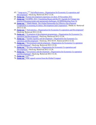 65. ^ Jump up to: a b "Aid effectiveness - Organisation for Economic Co-operation and
Development". Oecd.org. Retrieved 2012-12-26.
66. Jump up ^ Korean development experience on show 29 November 2011
67. Jump up ^ ECDPM. 2012. Translating Busan and the EU Agenda for Change into
practice Emerging trends and operational challenges, ECDPM Briefing Note 36
68. Jump up ^ "Abdel-Malek: The Global Partnership for Effective Development
Cooperation is assuming its duties, Development and Cooperation". Dandc.eu. Retrieved
2012-12-26.
69. Jump up ^ "Aid statistics - Organisation for Economic Co-operation and Development".
Oecd.org. Retrieved 2012-12-26.
70. Jump up ^ "Evaluation of development programmes - Organisation for Economic Cooperation and Development". Oecd.org. Retrieved 2012-12-26.
71. Jump up ^ "Gender equality and development - Organisation for Economic Cooperation and Development". Oecd.org. 2012-02-01. Retrieved 2012-12-26.
72. Jump up ^ "Environment and development - Organisation for Economic Co-operation
and Development". Oecd.org. Retrieved 2012-12-26.
73. Jump up ^ "Poverty reduction - Organisation for Economic Co-operation and
Development". Oecd.org. Retrieved 2012-12-26.
74. Jump up ^ "Governance and development - Organisation for Economic Co-operation
and Development". Oecd.org. Retrieved 2012-12-26.
75. Jump up ^ [2][dead link]
76. Jump up ^ PDF signed version from the Global Compact

 