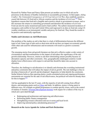 Research by Nathan Nunn and Nancy Qian present yet another case in which aid can be
poisonous in the absence of healthy institutions or accountable governance. In their paper, Aiding
Conflict: The Unintended Consequences of US Food Aid on Civil War, they establish a positive,
causal link between US food aid to African countries and the incidence of civil war.[30] Their
hypothesis reasons that food aid is fungible and a positive shock to government revenues, and so
this increases the returns to controlling government and therefore the incidence of civil war.
Food can also be easily monetized and used to fund conflict. The authors measured incidences of
insurgency and conflict in East and Central Africa and regressed it on data on food aid, using US
weather conditions as an instrumental variable and proxy for food aid. They found the results to
be positive and statistically significant.
Studies and Literature on Aid Effectiveness
One problem of the studies on aid is that there is a lack of differentiation between the different
types of aid. Some type of aids such as short-term aid do not have an impact on economic growth
while other aids used for infrastructure and investments will result in a positive economic
growth.
The emerging stories from aid-growth literature are that aid is effective under a wide variety of
circumstances and that nonlinearities in the impact of aid reduce the significance of the aidgrowth relationship. However, returns to aid show diminishing returns possibly because of
absorption capacity and other constraints. Also, geographically-challenged countries would
display lower effectiveness with respect to aid and that should be taken into account in
allocation.
Therefore, the challenge to aid allocation is to identify and eliminate the overriding institutional
and policy constraints that will reduce the impact of aid on growth. The real challenge is thus to
develop a framework of ‗growth and development‘ diagnostics to help identify the constraints.
Stefan Schmitz believes that reporting duties, results-orientated action and ongoing performance
assessments are essential for the sake of aid effectiveness, but political will must be already there
for this to happen.[31]
Aid has quadrupled in the last 25 years, with the majority of aid still coming from official
donors, and emerging giants such as China and India. In addition, money is being spent in
different ways, for example on global programmes to combat specific issues, such as the control
of malaria or measles. Overseas Development Institute work argues for a redress of the way in
which aid is provided through:
Redesigning aid architecture and improving aid effectiveness
Reforming public finance management
Strengthening resource allocation and use at sector and local levels
Improving national policy and planning processes[32]
Research on the Accra Agenda for Action and Paris Declaration

 
