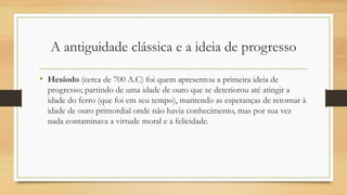 A antiguidade clássica e a ideia de progresso
• Hesíodo (cerca de 700 A.C) foi quem apresentou a primeira ideia de
progresso; partindo de uma idade de ouro que se deteriorou até atingir a
idade do ferro (que foi em seu tempo), mantendo as esperanças de retornar à
idade de ouro primordial onde não havia conhecimento, mas por sua vez
nada contaminava a virtude moral e a felicidade.
 