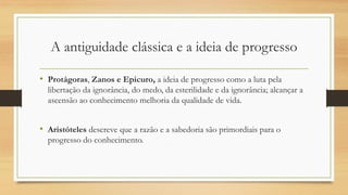 • Protágoras, Zanos e Epicuro, a ideia de progresso como a luta pela
libertação da ignorância, do medo, da esterilidade e da ignorância; alcançar a
ascensão ao conhecimento melhoria da qualidade de vida.
• Aristóteles descreve que a razão e a sabedoria são primordiais para o
progresso do conhecimento.
A antiguidade clássica e a ideia de progresso
 