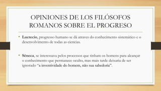 OPINIONES DE LOS FILÓSOFOS
ROMANOS SOBRE EL PROGRESO
• Lucrecio, progresso humano se dá atraves do conhecimento sistemático e o
desenvolvimento de todas as ciencias.
• Séneca, se interessava pelos processos que tinham os homens para alcançar
o conhecimento que permanece oculto, mas mais tarde deixaria de ser
ignorado “a inventividade do homem, não sua sabedoria”.
 