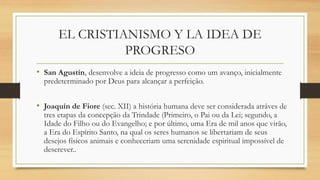 EL CRISTIANISMO Y LA IDEA DE
PROGRESO
• San Agustín, desenvolve a ideia de progresso como um avanço, inicialmente
predeterminado por Deus para alcançar a perfeição.
• Joaquín de Fiore (sec. XII) a história humana deve ser considerada atráves de
tres etapas da concepção da Trindade (Primeiro, o Pai ou da Lei; segundo, a
Idade do Filho ou do Evangelho; e por último, uma Era de mil anos que virão,
a Era do Espírito Santo, na qual os seres humanos se libertariam de seus
desejos físicos animais e conheceriam uma serenidade espiritual impossível de
descrever..
 