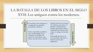 LA BATALLA DE LOS LIBROS EN EL SIGLO
XVII: Los antiguos contra los modernos.
O moderno não poderia ser
comparado aos grandes
pensadores clássicos.
Santo Agostinho acreditava
que a humanidade havia
acabado em declínio do
ponto de vista divino, que
talvez seu fim fosse a morte
Sempre haveria um avanço
nas ciências, nas artes, no
próprio conhecimento,
porque cada época tinha a
capacidade de desenvolver
o que os antigos já haviam
feito.
Fontenelle do ponto de
vista científico diz que os
homens nunca irão
degenerar.
Los
antigos
Los
modernos
 