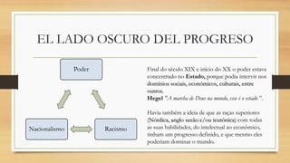 EL LADO OSCURO DEL PROGRESO
Poder
Racismo
Nacionalismo
Final do século XIX e início do XX o poder estava
concentrado no Estado, porque podia intervir nos
domínios sociais, económicos, culturais, entre
outros.
Hegel "A marcha de Deus na mundo, esse é o estado ”.
Havia também a ideia de que as raças superiores
(Nórdica, anglo saxão e/ou teutônica) com todas
as suas habilidades, do intelectual ao econômico,
tinham um progresso definido, e que mesmo eles
poderiam dominar o mundo.
 