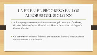 LA FE EN EL PROGRESO EN LOS
ALBORES DEL SIGLO XX
• A fé em progresso estava praticamente morta, pelo menos no Ocidente,
devido a Primeira Guerra Mundial, pela Grande Depressão, pela Segunda
Guerra Mundial;
• Os comunistas tinham a fé intacta em um futuro dourado, como podia ser
visto nos russos e nos chineses.
 