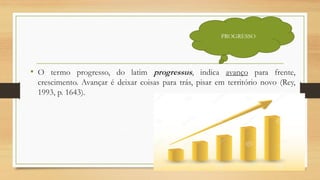 • O termo progresso, do latim progressus, indica avanço para frente,
crescimento. Avançar é deixar coisas para trás, pisar em território novo (Rey,
1993, p. 1643).
PROGRESSO
 