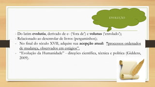 EVOLUÇÃO
- Do latim evolutia, derivado de e- (‘fora de’) e volutus (‘enrolado’);
- Relacionado ao desenrolar de livros (pergaminhos);
- No final do século XVII, adquire sua acepção atual: “processos ordenados
de mudança, observados em estágios”.
- “Evolução da Humanidade” - direções científica, técnica e política (Giddens,
2009).
 