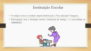 Instituição Escolar
• O colégio torna-se condição imprescindível para a “boa educação” burguesa.
• Preocupação com a formação moral e intelectual da criança, e a necessidade de
“adestrá-la”;
 
