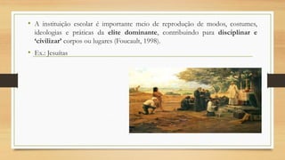 • A instituição escolar é importante meio de reprodução de modos, costumes,
ideologias e práticas da elite dominante, contribuindo para disciplinar e
‘civilizar’ corpos ou lugares (Foucault, 1998).
• Ex.: Jesuítas
 