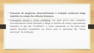 • Conceitos de progresso, desenvolvimento e evolução conhecem longa
trajetória no campo das ciências humanas.
• Concepções racistas e visões totalitárias, nas quais povos mais avançados
economicamente foram chamados a dirigir os destinos de outros, supostamente
atrasados, os que não “evoluíram”, e, assim, impuseram as vias pelas quais
aqueles deveriam encaminhar seu futuro para se aproximar das “metas
universais” da civilização.
 