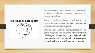 • Desvencilhar-se das noções de progresso,
evolução e desenvolvimento, contidas no
mantra capitalista;
• Reúne individualismo, eficiência e
competitividade como elementos capazes de
vencer escassez e insegurança.
• Avançar em outros desenvolvimentos ou
ciclos possíveis, que acolham coletividades e
diferenças humanas, com criatividade,
pensamento crítico, artístico e ecológico,
em redes de compartilhamento humano;
 