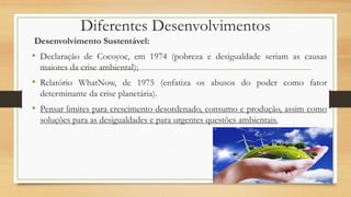 Desenvolvimento Sustentável:
• Declaração de Cocoyoc, em 1974 (pobreza e desigualdade seriam as causas
maiores da crise ambiental);
• Relatório WhatNow, de 1975 (enfatiza os abusos do poder como fator
determinante da crise planetária).
• Pensar limites para crescimento desordenado, consumo e produção, assim como
soluções para as desigualdades e para urgentes questões ambientais.
Diferentes Desenvolvimentos
 