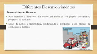 Diferentes Desenvolvimentos
Desenvolvimento Humano:
• Não sacrificar o bem-viver dos outros em nome de seu próprio crescimento,
progresso ou evolução.
• Ideais de justiça e fraternidade, solidariedade e compaixão e em práticas de
cooperação e cuidado.
 