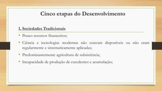 Cinco etapas do Desenvolvimento
1. Sociedades Tradicionais
• Pouco recursos financeiros;
• Ciência e tecnologias modernas não estavam disponíveis ou não eram
regularmente e sistematicamente aplicadas;
• Predominantemente agricultura de subsistência;
• Incapacidade de produção de excedentes e acumulação;
 