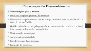 Cinco etapas do Desenvolvimento
2. Pré condições para o arranco
• Sociedade em pleno processo de transição;
• Desenvolveu-se pela primeira vez na Europa Ocidental (final do século XVII e
inicio do século XVIII);
• Grã Bretanha (favorecida pela geografia, recursos naturais, comércio e política)
foi a primeira a desenvolver as condições.
• Modernização tecnológica;
• Aumento da produtividade;
• Excedentes vem da agricultura;
• Expansão do comércio.
 