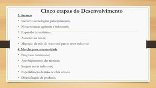 Cinco etapas do Desenvolvimento
3. Arranco
• Incentivo tecnológico, principalmente;
• Novas técnicas agrícolas e industriais;
• Expansão de indústrias;
• Aumento na renda;
• Migração da mão de obra rural para o setor industrial.
4. Marcha para a maturidade
• Progresso continuado;
• Aperfeiçoamento das técnicas;
• Surgem novas indústrias;
• Especialização da mão de obra urbana;
• Diversificação de produtos.
 