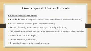 Cinco etapas do Desenvolvimento
5. Era do consumo em massa
• Estado de Bem Estar; (consumo de bens para além das necessidades básicas)
• Uso de maiores recursos para a assistência social;
• Difusão de serviços em massa e produção de artigos duráveis;
• Máquina de costura bicicleta, utensílios domésticos elétricos foram disseminados;
• Aumento de renda per capita;
• Melhor distribuição de renda;
• Expansão do mercado interno de consumo.
 