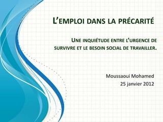 L’EMPLOI DANS LA PRÉCARITÉ
      UNE INQUIÉTUDE ENTRE L’URGENCE DE
SURVIVRE ET LE BESOIN SOCIAL DE TRAVAILLER.




                     Moussaoui Mohamed
                          25 janvier 2012
 