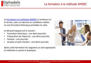 Document Eiphedeïx International ref. 2021-001 - guide AMDEC - janvier 2021. Ne peut être reproduit, modifié, diffusé sans l'autorisation préalable de
Eiphedeïx International
La formation à la méthode AMDEC
La formation à la méthode AMDEC se pratique sur
le terrain, avec un exercice en conditions réelles
et une formation théorique préalable en salle.
Le déroulé typique est le suivant :
• Formation théorique : une demi-journée;
• Préparation de l’exercice : une demi-journée;
• Analyse : une journée;
• Analyse et plan d’action : une demi-journée.
Après cette formation les stagiaires se sont appropriés
la méthode et savent la dupliquer.
17
 