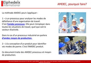 Document Eiphedeïx International ref. 2021-001 - guide AMDEC - janvier 2021. Ne peut être reproduit, modifié, diffusé sans l'autorisation préalable de
Eiphedeïx International
AMDEC, pourquoi faire?
La méthode AMDEC peut s’appliquer :
1 – à un processus pour analyser les modes de
défaillance d’une organisation de travail.
C’est l’amdec processus. Elle peut s’employer dans
toutes les situations de travail, quel que soit le
secteur d’activité.
Dans le cas d’un processus industriel on parlera
d’amdec moyen de production.
2 – à la conception d’un produit pour identifier
ses modes de panne. C’est l’AMDEC produit.
Ce document traite des AMDEC processus et moyen
de production.
4
 