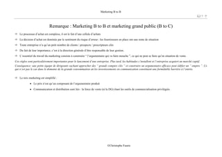 Marketing B to B
7 / 7
©Christophe Faurie
Remarque : Marketing B to B et marketing grand public (B to C)
Le processus d’achat est complexe, il est le fait d’une cellule d’achats
La décision d’achat est dominée par le sentiment du risque d’erreur : les fournisseurs en place ont une rente de situation
Toute entreprise n’a qu’un petit nombre de clients / prospects / prescripteurs clés
Du fait de leur importance, c’est à la direction générale d’être responsable de leur gestion.
L’essentiel du travail du marketing consiste à construire “ l’argumentaire qui va faire mouche ”, ce qui ne peut se faire qu’en situation de vente.
Ces règles sont particulièrement importantes pour le lancement d’une entreprise. Plus tard, les habitudes s’installent et l’entreprise acquiert un marché captif.
Conséquence: une petite équipe de dirigeants sachant approcher des “ grands comptes clés ” et construire un argumentaire efficace peut édifier un “ empire ”. Ce
qui n’est pas le cas dans le domaine de la grande consommation où les investissements en communication constituent une formidable barrière à l’entrée.
Le mix marketing est simplifié :
• Le prix n’est qu’un composant de l’argumentaire produit
• Communication et distribution sont liés : la force de vente (et la DG) étant les outils de commercialisation privilégiés.
 