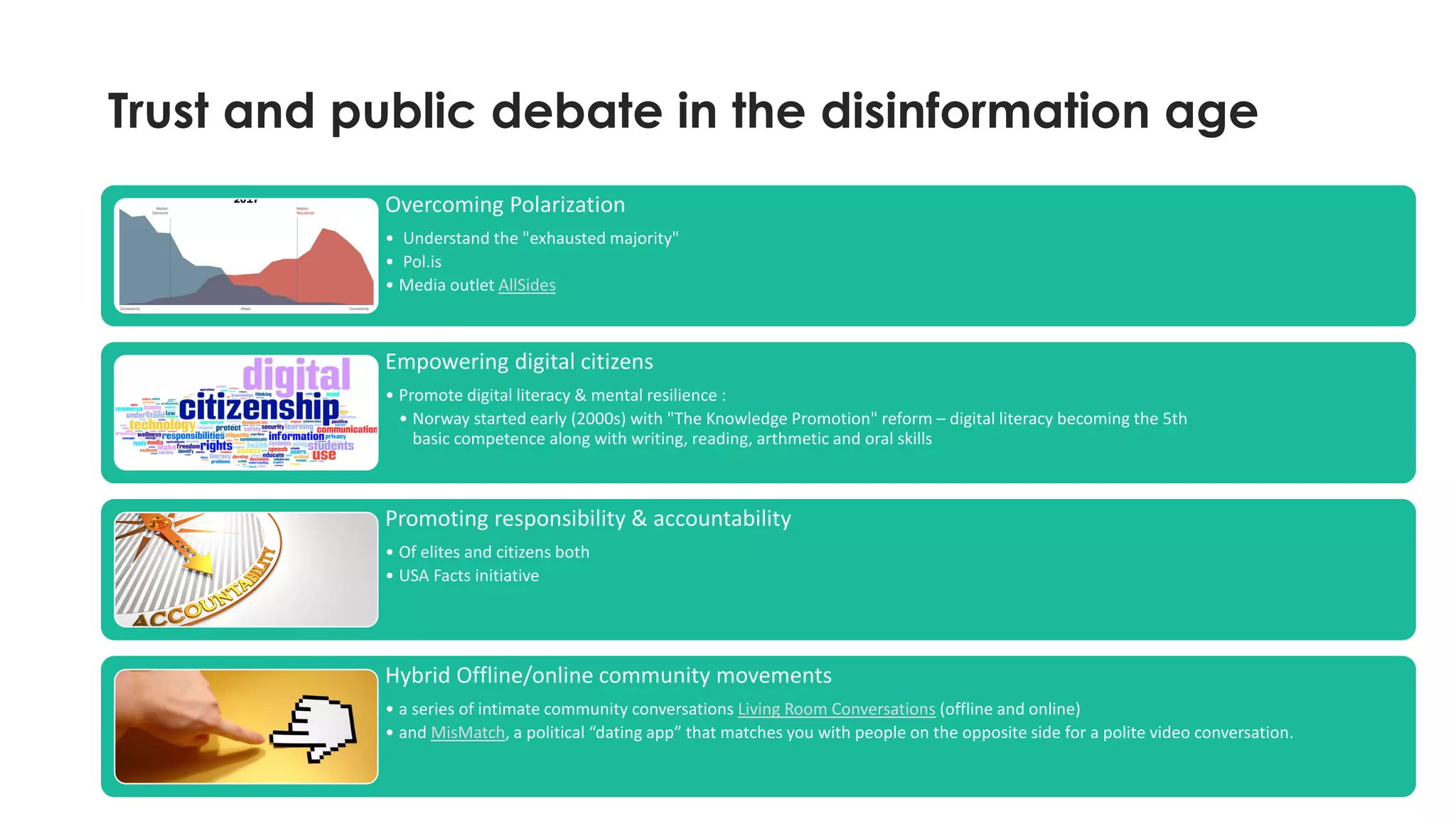 Trust and public debate in the disinformation age
17
Overcoming Polarization
• Understand the "exhausted majority"
• Pol.is
• Media outlet AllSides
Empowering digital citizens
• Promote digital literacy & mental resilience :
• Norway started early (2000s) with "The Knowledge Promotion" reform – digital literacy becoming the 5th
basic competence along with writing, reading, arthmetic and oral skills
Promoting responsibility & accountability
• Of elites and citizens both
• USA Facts initiative
Hybrid Offline/online community movements
• a series of intimate community conversations Living Room Conversations (offline and online)
• and MisMatch, a political “dating app” that matches you with people on the opposite side for a polite video conversation.
 