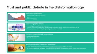Trust and public debate in the disinformation age
17
Overcoming Polarization
• Understand the "exhausted majority"
• Pol.is
• Media outlet AllSides
Empowering digital citizens
• Promote digital literacy & mental resilience :
• Norway started early (2000s) with "The Knowledge Promotion" reform – digital literacy becoming the 5th
basic competence along with writing, reading, arthmetic and oral skills
Promoting responsibility & accountability
• Of elites and citizens both
• USA Facts initiative
Hybrid Offline/online community movements
• a series of intimate community conversations Living Room Conversations (offline and online)
• and MisMatch, a political “dating app” that matches you with people on the opposite side for a polite video conversation.
 