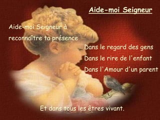 Aide-moi Seigneur

Aide-moi Seigneur à
reconnaître ta présence
                          Dans le regard des gens
                          Dans le rire de l'enfant
                          Dans l'Amour d'un parent




          Et dans tous les êtres vivant.
 