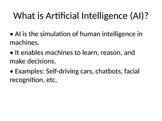 What is Artificial Intelligence (AI)?
• AI is the simulation of human intelligence in
machines.
• It enables machines to learn, reason, and
make decisions.
• Examples: Self-driving cars, chatbots, facial
recognition, etc.
 