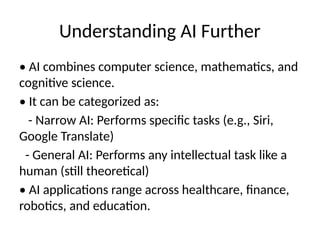 Understanding AI Further
• AI combines computer science, mathematics, and
cognitive science.
• It can be categorized as:
- Narrow AI: Performs specific tasks (e.g., Siri,
Google Translate)
- General AI: Performs any intellectual task like a
human (still theoretical)
• AI applications range across healthcare, finance,
robotics, and education.
 