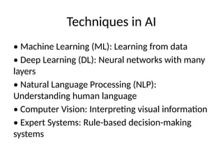 Techniques in AI
• Machine Learning (ML): Learning from data
• Deep Learning (DL): Neural networks with many
layers
• Natural Language Processing (NLP):
Understanding human language
• Computer Vision: Interpreting visual information
• Expert Systems: Rule-based decision-making
systems
 