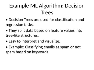 Example ML Algorithm: Decision
Trees
• Decision Trees are used for classification and
regression tasks.
• They split data based on feature values into
tree-like structures.
• Easy to interpret and visualize.
• Example: Classifying emails as spam or not
spam based on keywords.
 