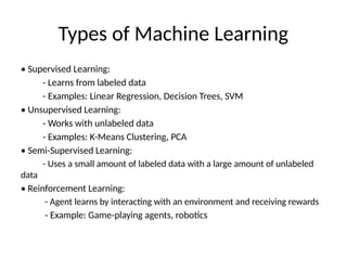 Types of Machine Learning
• Supervised Learning:
- Learns from labeled data
- Examples: Linear Regression, Decision Trees, SVM
• Unsupervised Learning:
- Works with unlabeled data
- Examples: K-Means Clustering, PCA
• Semi-Supervised Learning:
- Uses a small amount of labeled data with a large amount of unlabeled
data
• Reinforcement Learning:
- Agent learns by interacting with an environment and receiving rewards
- Example: Game-playing agents, robotics
 
