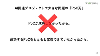 10
AI関連プロジェクトで⼤きな問題の「PoC死」
PoCが成功しなかったから。
成功するPoCをもともと定義できていなかったから。
 