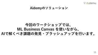 15
Aidemyのソリューション
今回のワークショップでは、
ML Business Canvas を使いながら、
AIで解くべき課題の発⾒・ブラッシュアップを⾏います。
 