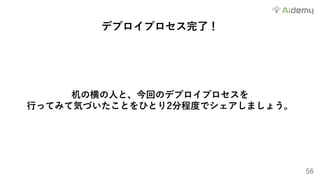 56
デプロイプロセス完了！
机の横の⼈と、今回のデプロイプロセスを
⾏ってみて気づいたことをひとり2分程度でシェアしましょう。
 