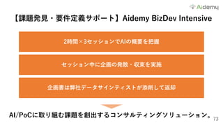 73
【課題発⾒・要件定義サポート】Aidemy BizDev Intensive
2時間×3セッションでAIの概要を把握
セッション中に企画の発散・収束を実施
企画書は弊社データサインティストが添削して返却
AI/PoCに取り組む課題を創出するコンサルティングソリューション。
 