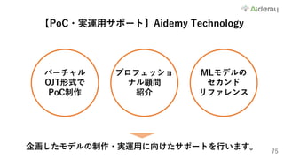 75
【PoC・実運⽤サポート】Aidemy Technology
バーチャル
OJT形式で
PoC制作
プロフェッショ
ナル顧問
紹介
MLモデルの
セカンド
リファレンス
企画したモデルの制作・実運⽤に向けたサポートを⾏います。
 