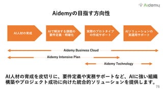 76
Aidemyの⽬指す⽅向性
AI⼈材の育成を⽪切りに、要件定義や実務サポートなど、AIに強い組織
構築やプロジェクト成功に向けた統合的ソリューションを提供します。
AI⼈材の育成
AIで解決する課題の
要件定義・明確化
実際のプロトタイプ
の作成サポート
AIソリューションの
実運⽤サポート
Aidemy Business Cloud
Aidemy Intensive Plan
Aidemy Technology
 