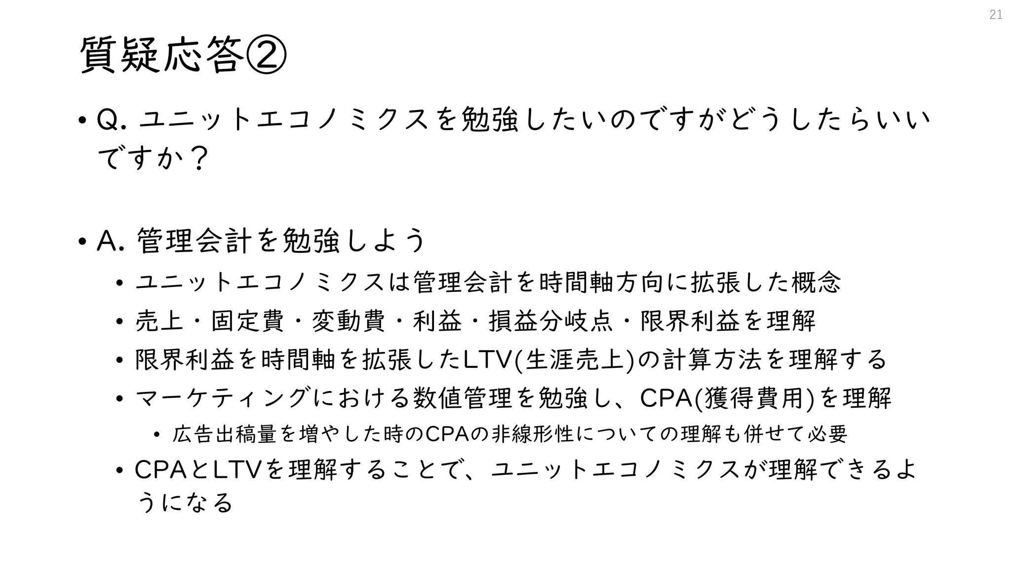 質疑応答②
• Q. ユニットエコノミクスを勉強したいのですがどうしたらいい
ですか？
• A. 管理会計を勉強しよう
• ユニットエコノミクスは管理会計を時間軸方向に拡張した概念
• 売上・固定費・変動費・利益・損益分岐点・限界利益を理解
• 限界利益を時間軸を拡張したLTV(生涯売上)の計算方法を理解する
• マーケティングにおける数値管理を勉強し、CPA(獲得費用)を理解
• 広告出稿量を増やした時のCPAの非線形性についての理解も併せて必要
• CPAとLTVを理解することで、ユニットエコノミクスが理解できるよ
うになる
21
 