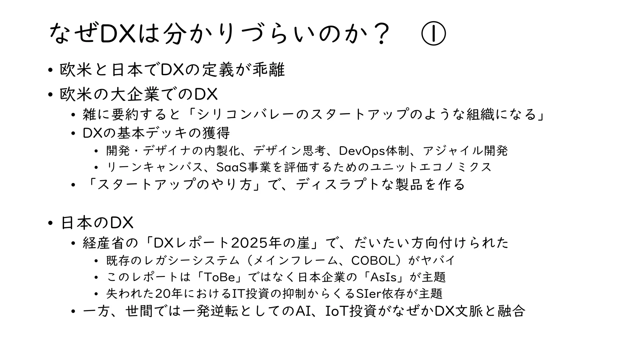 なぜDXは分かりづらいのか？ ①
• 欧米と日本でDXの定義が乖離
• 欧米の大企業でのDX
• 雑に要約すると「シリコンバレーのスタートアップのような組織になる」
• DXの基本デッキの獲得
• 開発・デザイナの内製化、デザイン思考、DevOps体制、アジャイル開発
• リーンキャンバス、SaaS事業を評価するためのユニットエコノミクス
• 「スタートアップのやり方」で、ディスラプトな製品を作る
• 日本のDX
• 経産省の「DXレポート2025年の崖」で、だいたい方向付けられた
• 既存のレガシーシステム（メインフレーム、COBOL）がヤバイ
• このレポートは「ToBe」ではなく日本企業の「AsIs」が主題
• 失われた20年におけるIT投資の抑制からくるSIer依存が主題
• 一方、世間では一発逆転としてのAI、IoT投資がなぜかDX文脈と融合
 
