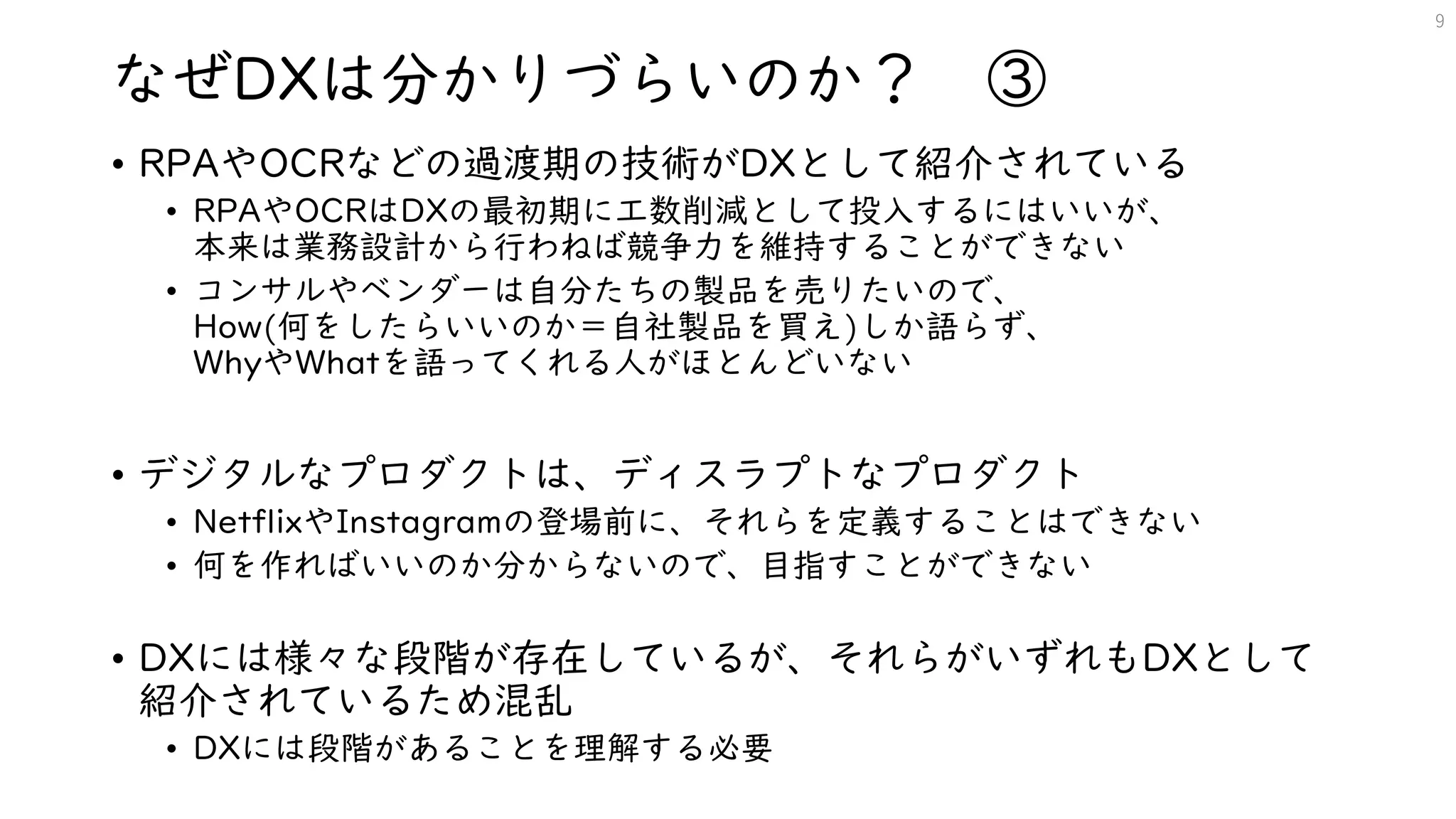 なぜDXは分かりづらいのか？ ③
• RPAやOCRなどの過渡期の技術がDXとして紹介されている
• RPAやOCRはDXの最初期に工数削減として投入するにはいいが、
本来は業務設計から行わねば競争力を維持することができない
• コンサルやベンダーは自分たちの製品を売りたいので、
How(何をしたらいいのか＝自社製品を買え)しか語らず、
WhyやWhatを語ってくれる人がほとんどいない
• デジタルなプロダクトは、ディスラプトなプロダクト
• NetflixやInstagramの登場前に、それらを定義することはできない
• 何を作ればいいのか分からないので、目指すことができない
• DXには様々な段階が存在しているが、それらがいずれもDXとして
紹介されているため混乱
• DXには段階があることを理解する必要
9
 