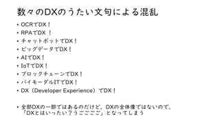 数々のDXのうたい文句による混乱
• OCRでDX！
• RPAでDX ！
• チャットボットでDX！
• ビッグデータでDX！
• AIでDX！
• IoTでDX！
• ブロックチェーンでDX！
• バイモーダルITでDX！
• DX（Developer Experience）でDX！
• 全部DXの一部ではあるのだけど、DXの全体像ではないので、
「DXとはいったい？うごごごご」となってしまう
 