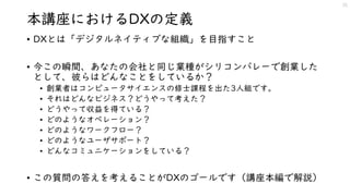 本講座におけるDXの定義
• DXとは「デジタルネイティブな組織」を目指すこと
• 今この瞬間、あなたの会社と同じ業種がシリコンバレーで創業した
として、彼らはどんなことをしているか？
• 創業者はコンピュータサイエンスの修士課程を出た3人組です。
• それはどんなビジネス？どうやって考えた？
• どうやって収益を得ている？
• どのようなオペレーション？
• どのようなワークフロー？
• どのようなユーザサポート？
• どんなコミュニケーションをしている？
• この質問の答えを考えることがDXのゴールです（講座本編で解説）
15
 
