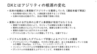 DXとはアジリティの根源の変化
• 従来の組織は人事異動でアジリティを獲得していた（講座本編で解説）
• 社会環境の変化に対して、人員配置を変更することで対応
• 仕事の内容は定義せずに、各自が現場で柔軟に対応
• 業務におけるIT比率の上昇で人事異動が有効ではなくなる
• 現場での柔軟な対応により、今となっては無駄な仕事が大量発生
• 簡単な仕事はどんどんデジタル化され、複雑な仕事だけが残っている
• 業務を改善するにはITのスキルが必要
• ITスキルを持っていない人が異動してきても、活躍できない
• デジタルを活用したダブルループ学習によるアジリティの獲得
• デジタルネイティブな組織は、その中に学習し続け、自らを軌道修正していく仕組
みを構築（DevOps、スクラム、リーンスタートアップ、）
• コンピュータシステムを市場環境の変化に合わせて柔軟に変化させていく
• ITシステムの改善速度を上げていくことで、市場競争力を確保
16
 