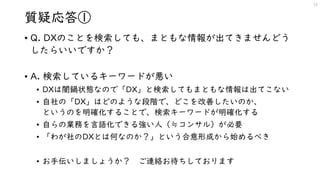 質疑応答①
• Q. DXのことを検索しても、まともな情報が出てきませんどう
したらいいですか？
• A. 検索しているキーワードが悪い
• DXは闇鍋状態なので「DX」と検索してもまともな情報は出てこない
• 自社の「DX」はどのような段階で、どこを改善したいのか、
というのを明確化することで、検索キーワードが明確化する
• 自らの業務を言語化できる強い人（≒コンサル）が必要
• 「わが社のDXとは何なのか？」という合意形成から始めるべき
• お手伝いしましょうか？ ご連絡お待ちしております
19
 