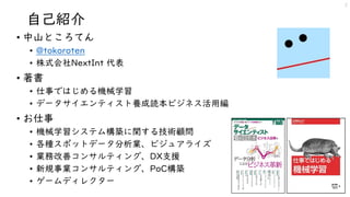 自己紹介
• 中山ところてん
• @tokoroten
• 株式会社NextInt 代表
• 著書
• 仕事ではじめる機械学習
• データサイエンティスト養成読本ビジネス活用編
• お仕事
• 機械学習システム構築に関する技術顧問
• 各種スポットデータ分析業、ビジュアライズ
• 業務改善コンサルティング、DX支援
• 新規事業コンサルティング、PoC構築
• ゲームディレクター
2
 