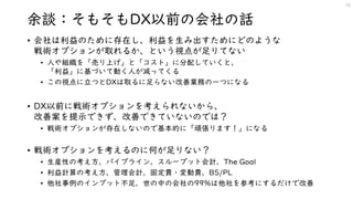 余談：そもそもDX以前の会社の話
• 会社は利益のために存在し、利益を生み出すためにどのような
戦術オプションが取れるか、という視点が足りてない
• 人や組織を「売り上げ」と「コスト」に分配していくと、
「利益」に基づいて動く人が減ってくる
• この視点に立つとDXは取るに足らない改善業務の一つになる
• DX以前に戦術オプションを考えられないから、
改善案を提示できず、改善できていないのでは？
• 戦術オプションが存在しないので基本的に「頑張ります！」になる
• 戦術オプションを考えるのに何が足りない？
• 生産性の考え方、パイプライン、スループット会計、The Goal
• 利益計算の考え方、管理会計、固定費・変動費、BS/PL
• 他社事例のインプット不足、世の中の会社の99%は他社を参考にするだけで改善
20
 